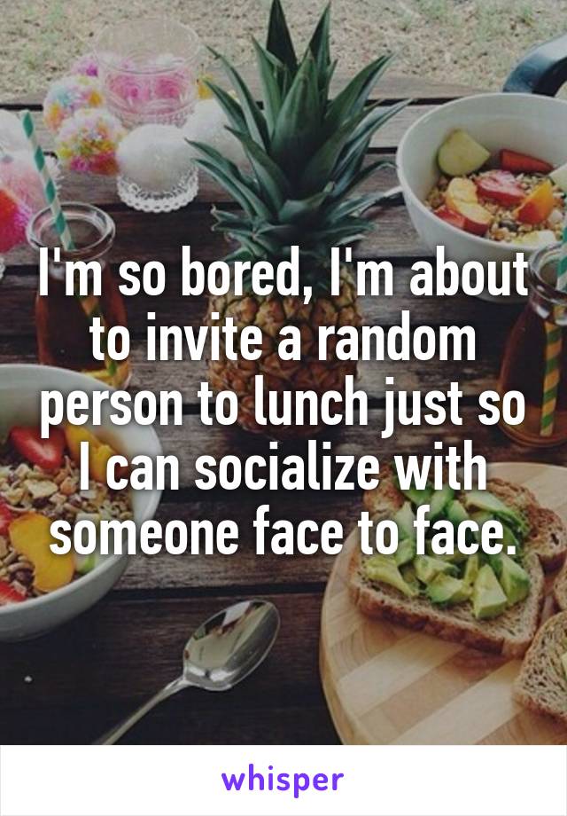 I'm so bored, I'm about to invite a random person to lunch just so I can socialize with someone face to face.