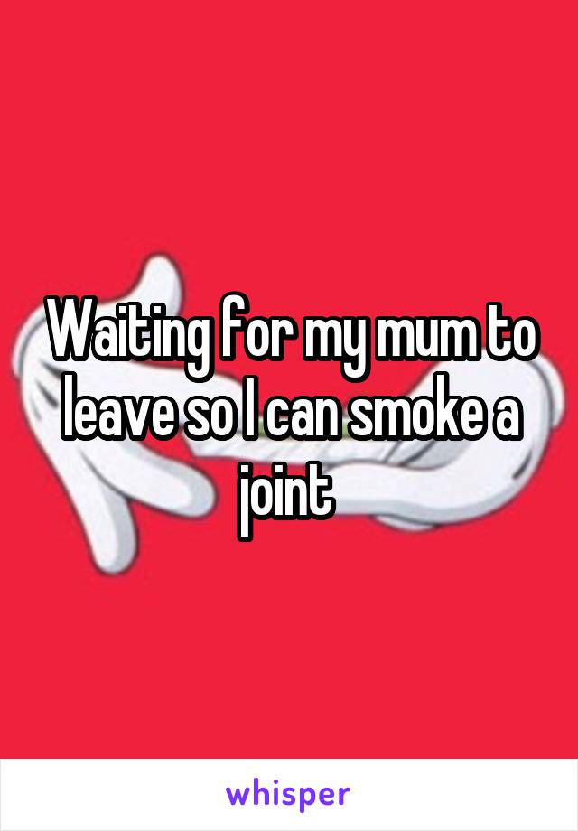 Waiting for my mum to leave so I can smoke a joint 
