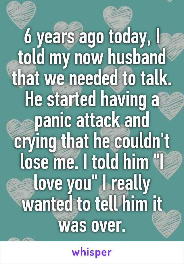 6 years ago today, I told my now husband that we needed to talk. He started having a panic attack and crying that he couldn't lose me. I told him "I love you" I really wanted to tell him it was over.