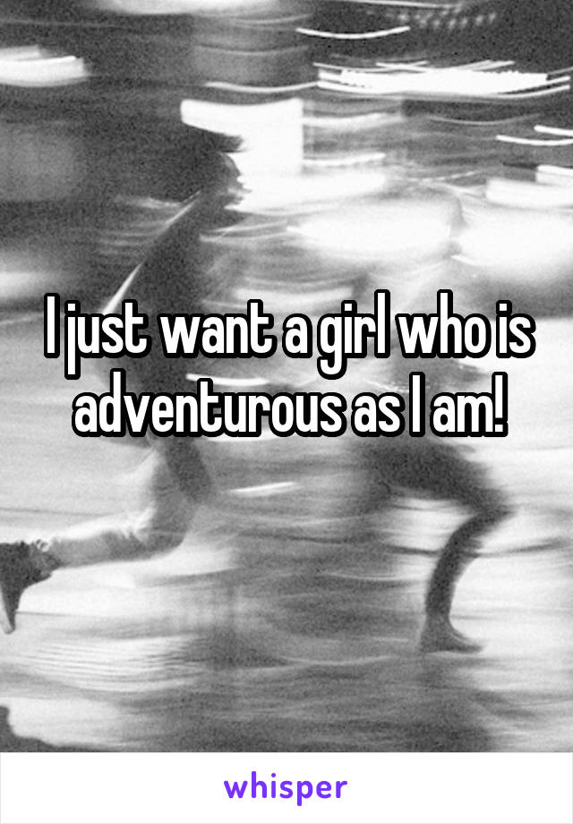 I just want a girl who is adventurous as I am!
