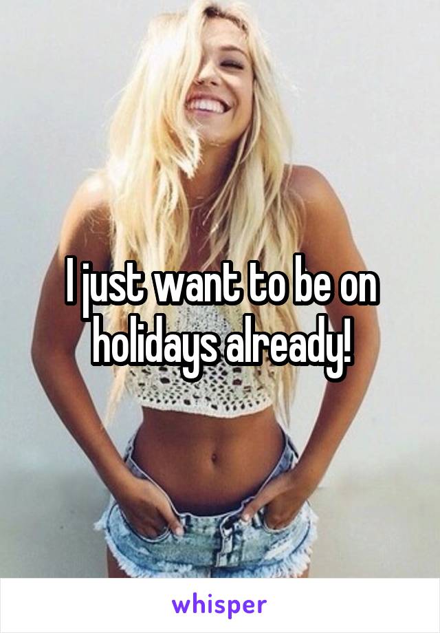 I just want to be on holidays already!