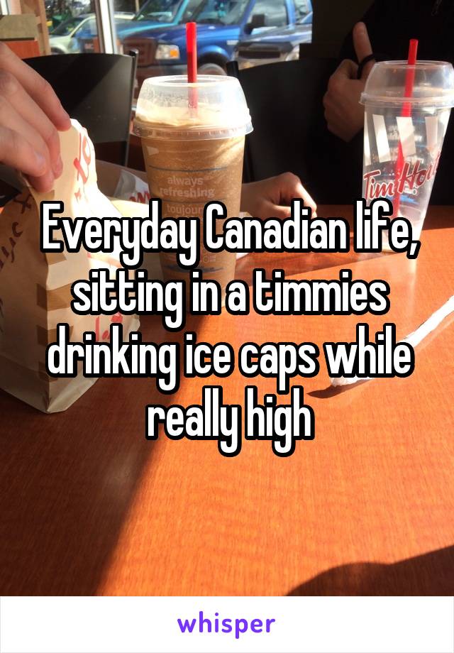 Everyday Canadian life, sitting in a timmies drinking ice caps while really high