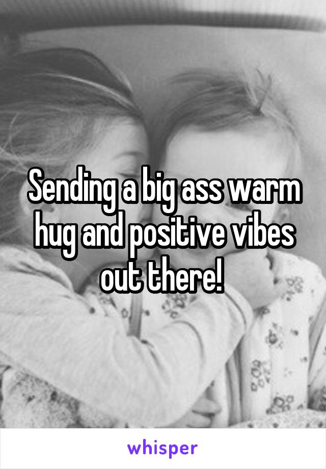 Sending a big ass warm hug and positive vibes out there! 
