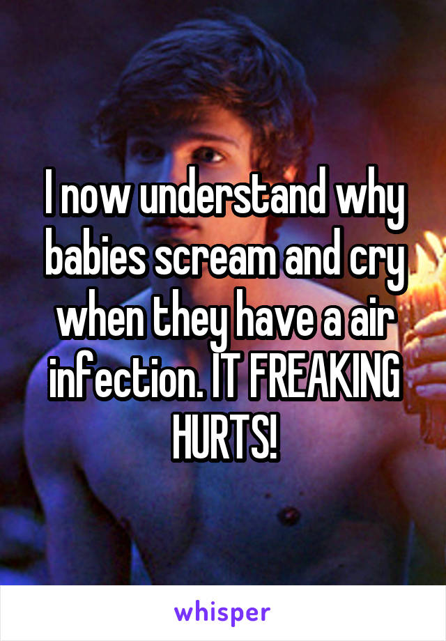 I now understand why babies scream and cry when they have a air infection. IT FREAKING HURTS!