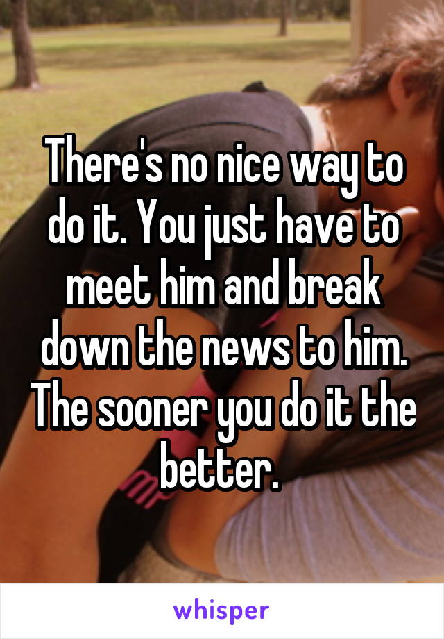 There's no nice way to do it. You just have to meet him and break down the news to him. The sooner you do it the better. 