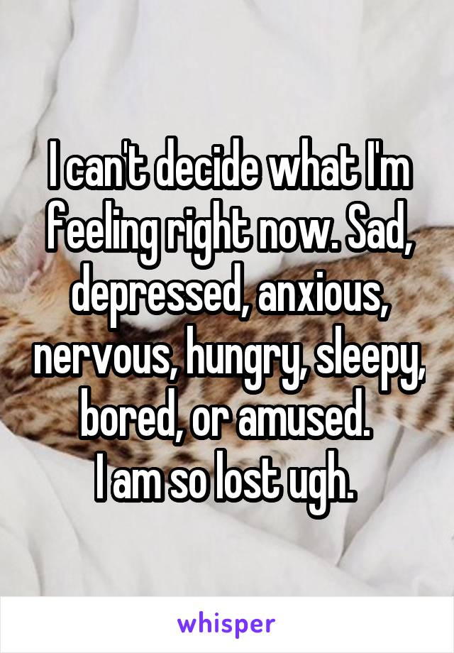 I can't decide what I'm feeling right now. Sad, depressed, anxious, nervous, hungry, sleepy, bored, or amused. 
I am so lost ugh. 