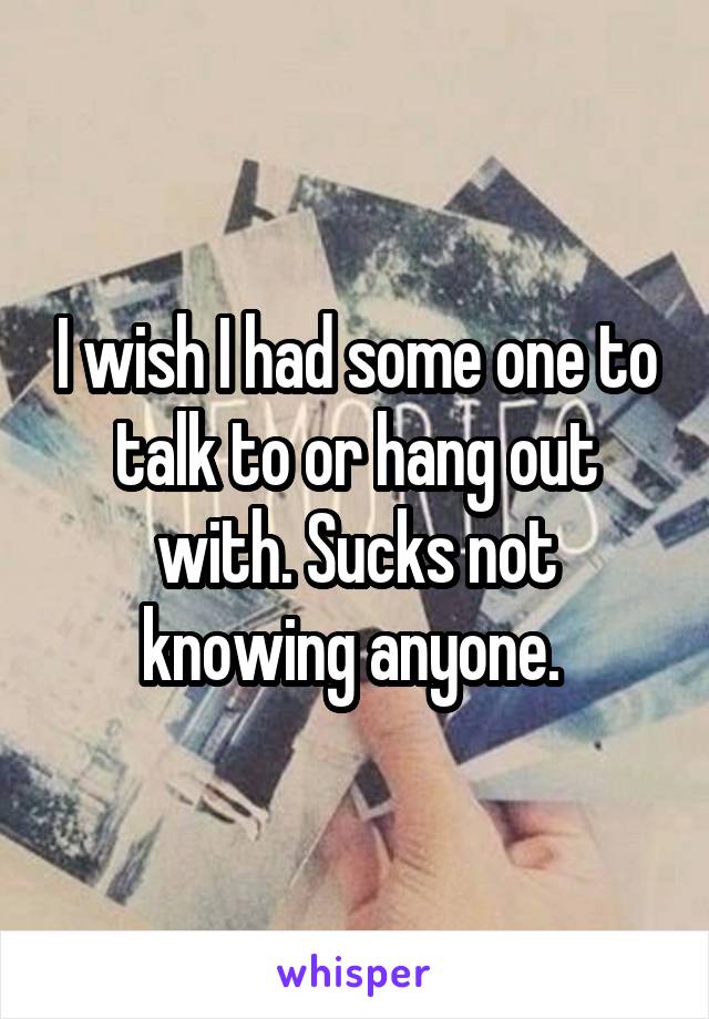 I wish I had some one to talk to or hang out with. Sucks not knowing anyone. 