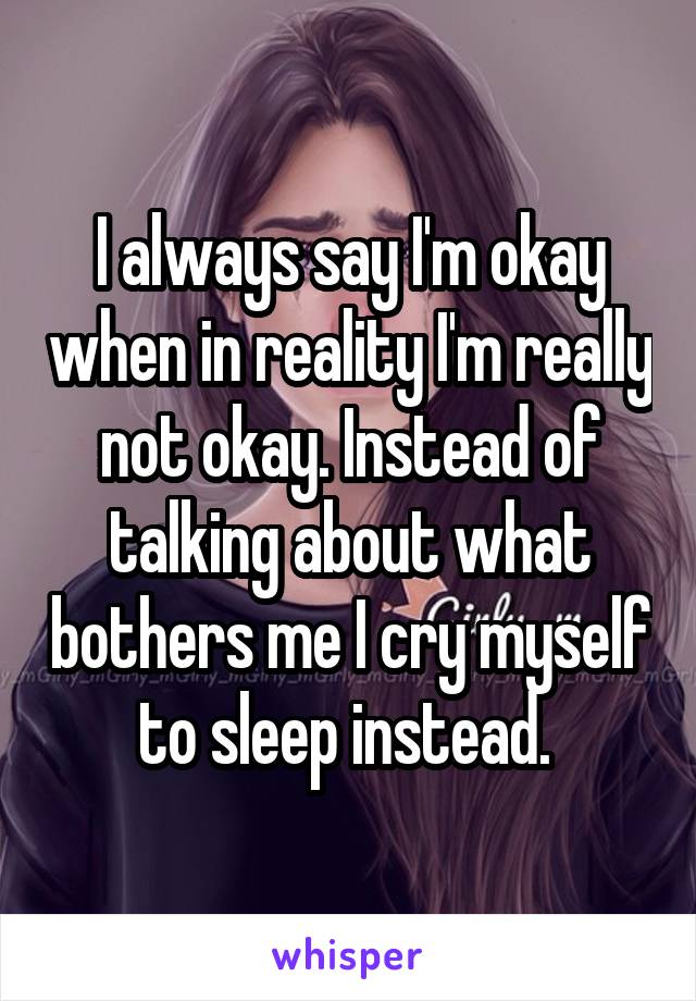 I always say I'm okay when in reality I'm really not okay. Instead of talking about what bothers me I cry myself to sleep instead. 