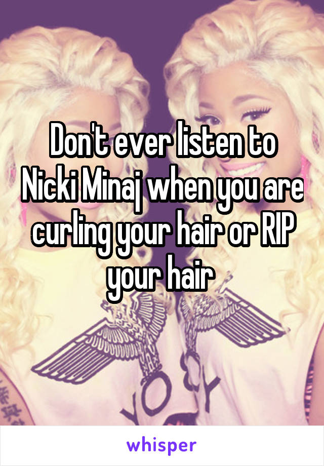Don't ever listen to Nicki Minaj when you are curling your hair or RIP your hair 
