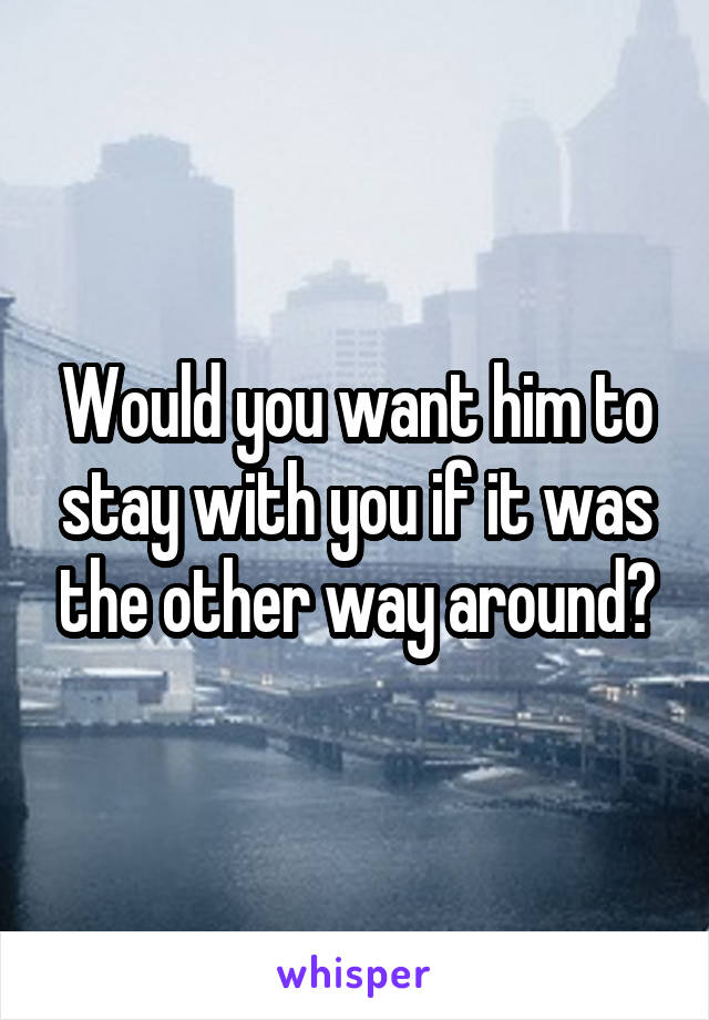 Would you want him to stay with you if it was the other way around?