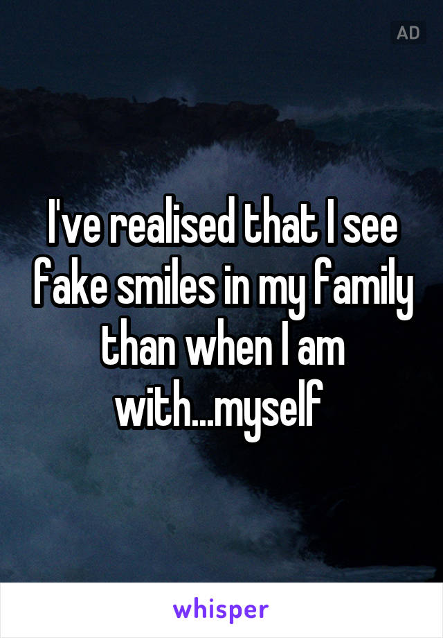 I've realised that I see fake smiles in my family than when I am with...myself 