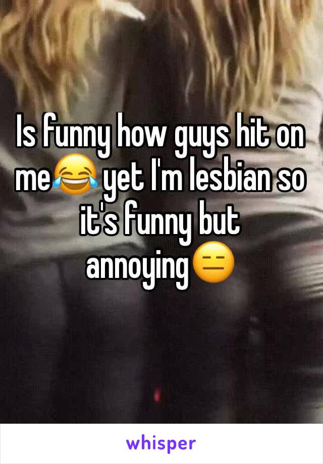 Is funny how guys hit on me😂 yet I'm lesbian so it's funny but annoying😑