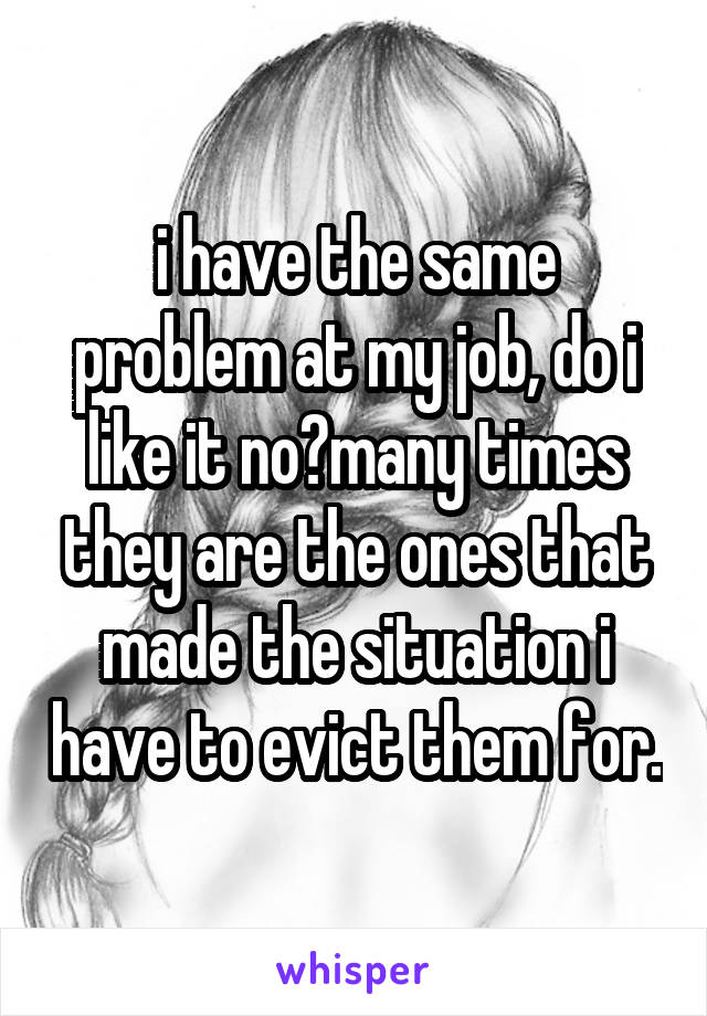 i have the same problem at my job, do i like it no?many times they are the ones that made the situation i have to evict them for.