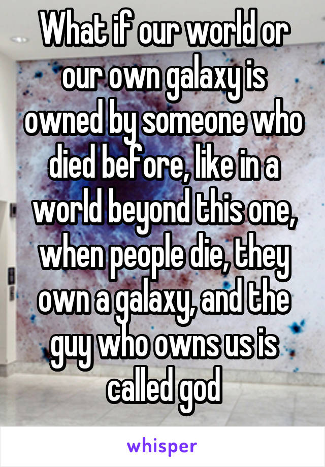 What if our world or our own galaxy is owned by someone who died before, like in a world beyond this one, when people die, they own a galaxy, and the guy who owns us is called god
