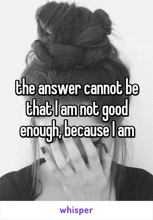 the answer cannot be that I am not good enough, because I am