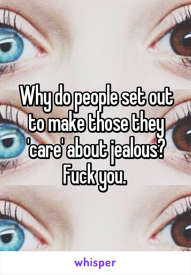 Why do people set out to make those they 'care' about jealous? Fuck you. 