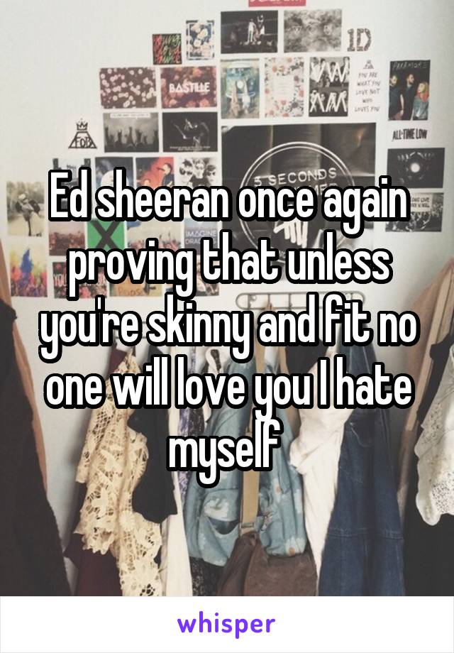 Ed sheeran once again proving that unless you're skinny and fit no one will love you I hate myself 