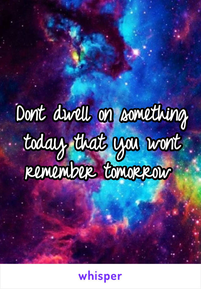 Dont dwell on something today that you wont remember tomorrow 