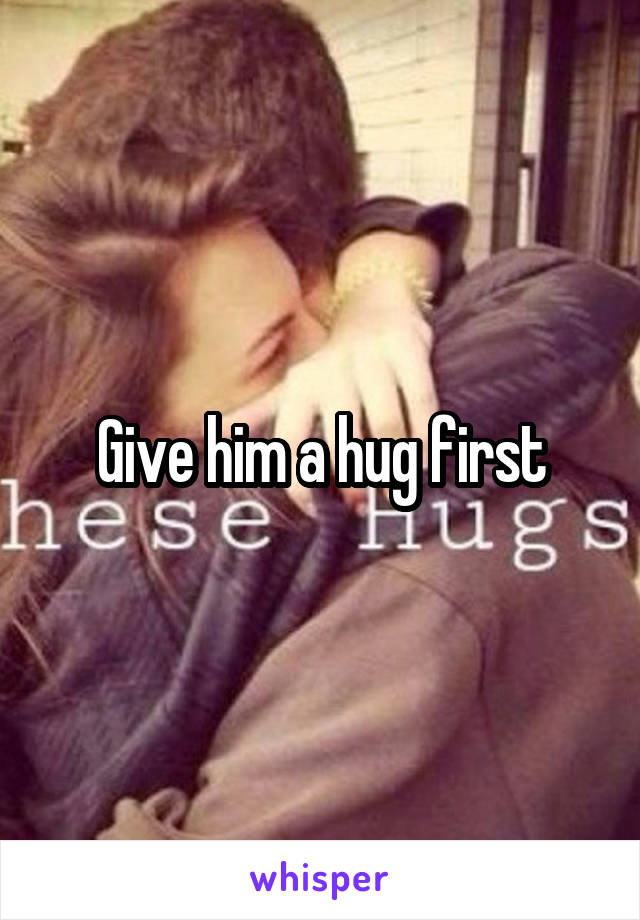 Give him a hug first