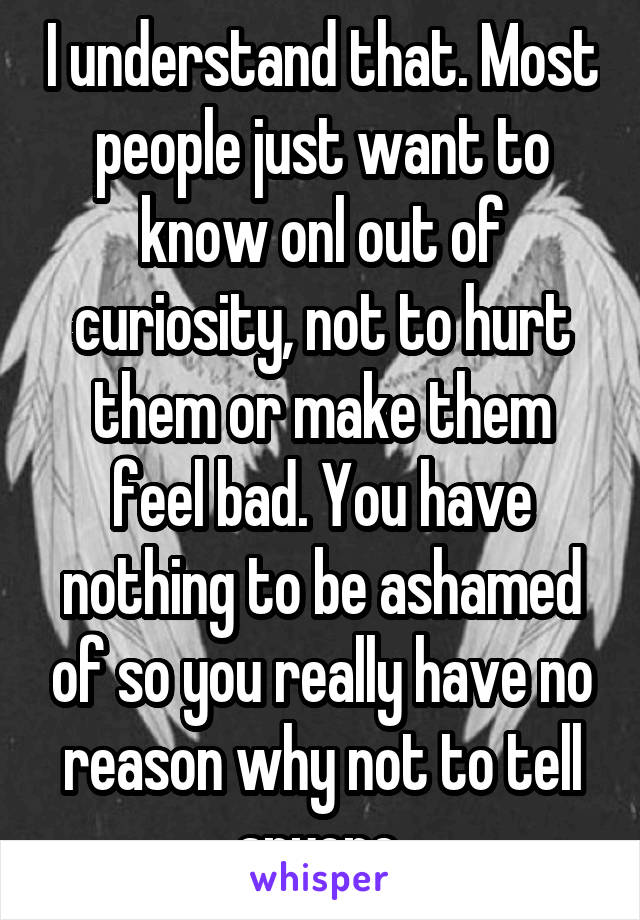 I understand that. Most people just want to know onl out of curiosity, not to hurt them or make them feel bad. You have nothing to be ashamed of so you really have no reason why not to tell anyone.