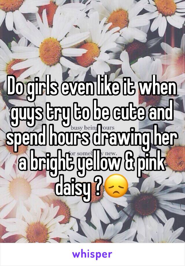 Do girls even like it when guys try to be cute and spend hours drawing her a bright yellow & pink daisy ?😞