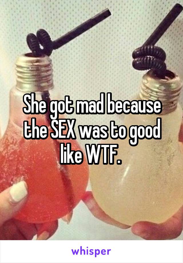 She got mad because the SEX was to good like WTF. 