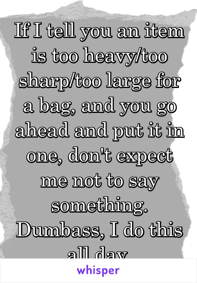 If I tell you an item is too heavy/too sharp/too large for a bag, and you go ahead and put it in one, don't expect me not to say something. Dumbass, I do this all day.