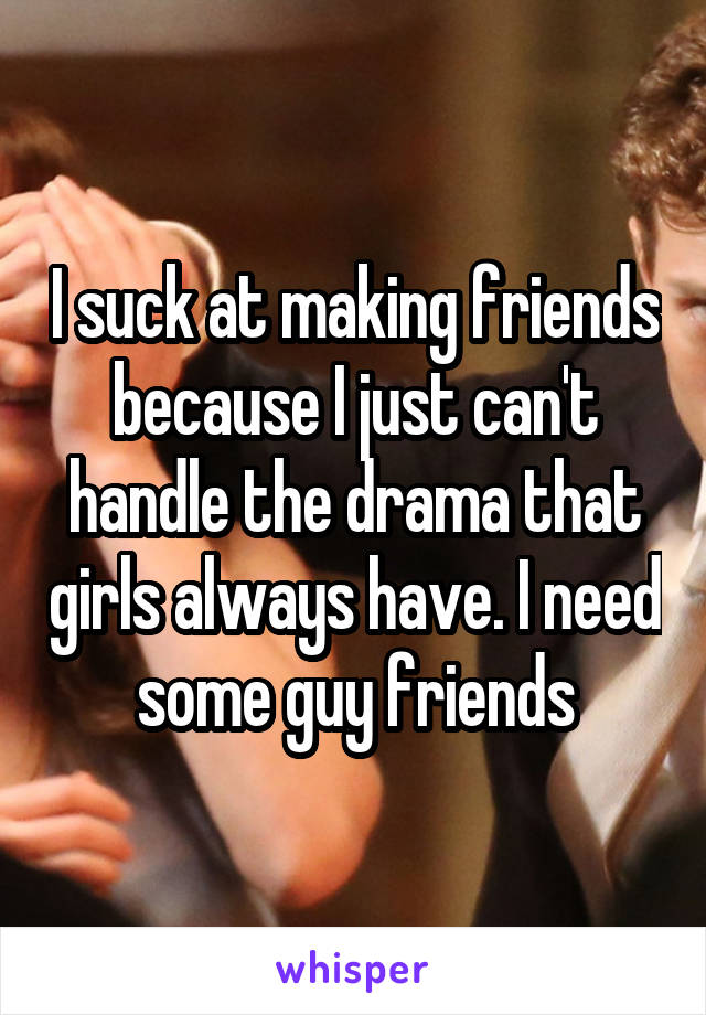 I suck at making friends because I just can't handle the drama that girls always have. I need some guy friends