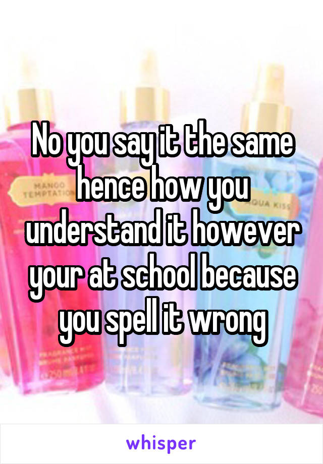 No you say it the same hence how you understand it however your at school because you spell it wrong