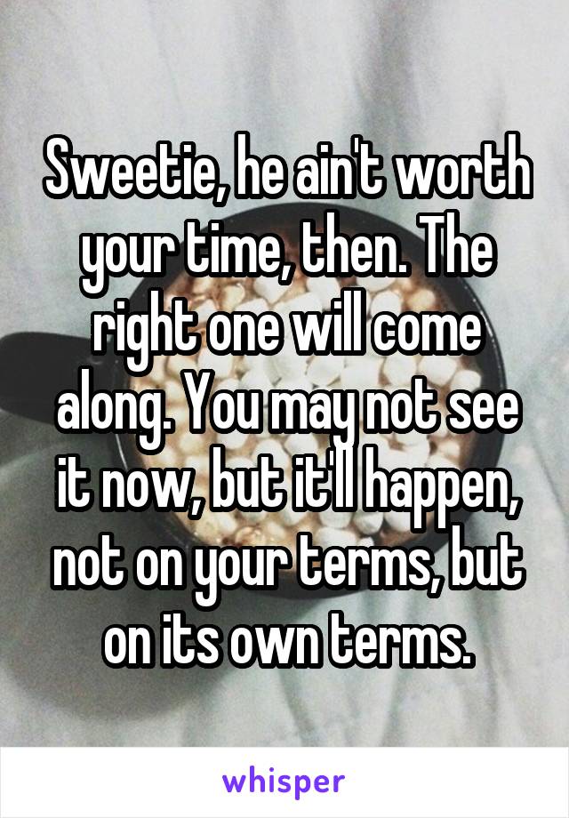 Sweetie, he ain't worth your time, then. The right one will come along. You may not see it now, but it'll happen, not on your terms, but on its own terms.