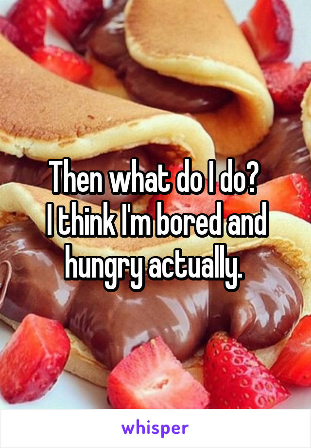 Then what do I do? 
I think I'm bored and hungry actually. 