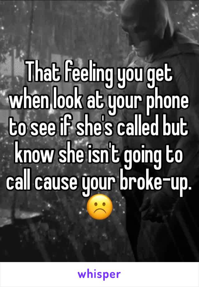 That feeling you get when look at your phone to see if she's called but know she isn't going to call cause your broke-up. ☹️
