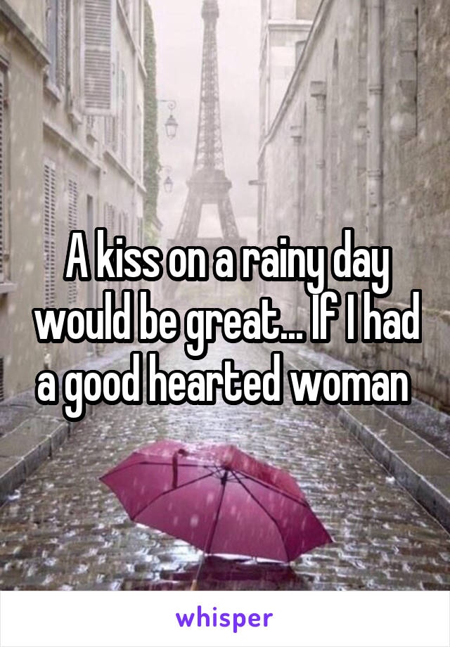A kiss on a rainy day would be great... If I had a good hearted woman 