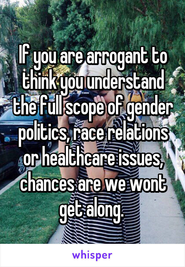 If you are arrogant to think you understand the full scope of gender politics, race relations or healthcare issues, chances are we wont get along. 