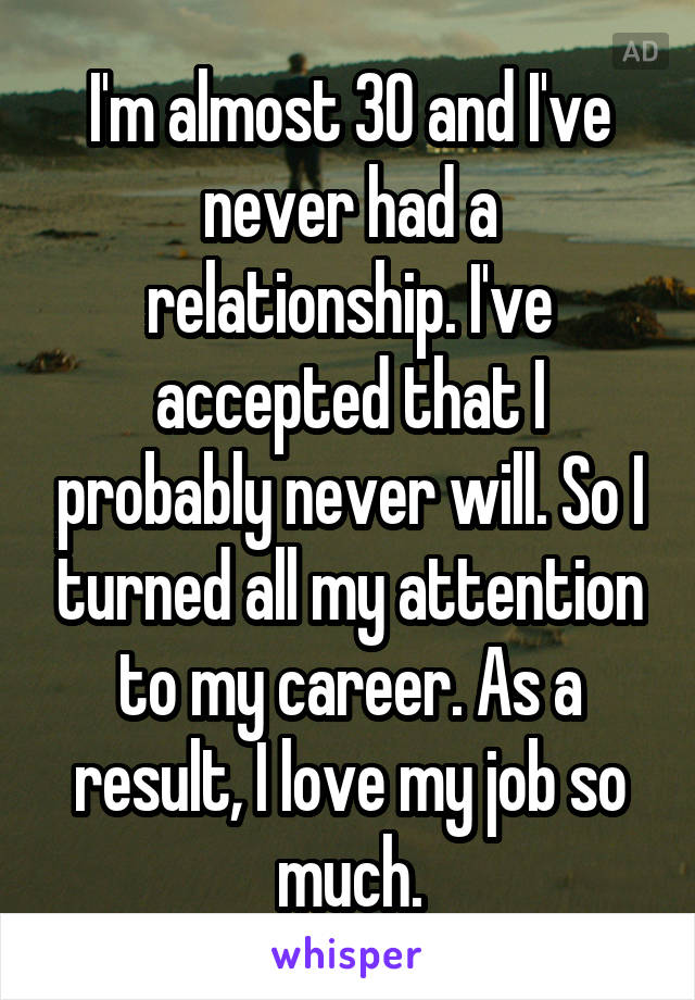 I'm almost 30 and I've never had a relationship. I've accepted that I probably never will. So I turned all my attention to my career. As a result, I love my job so much.