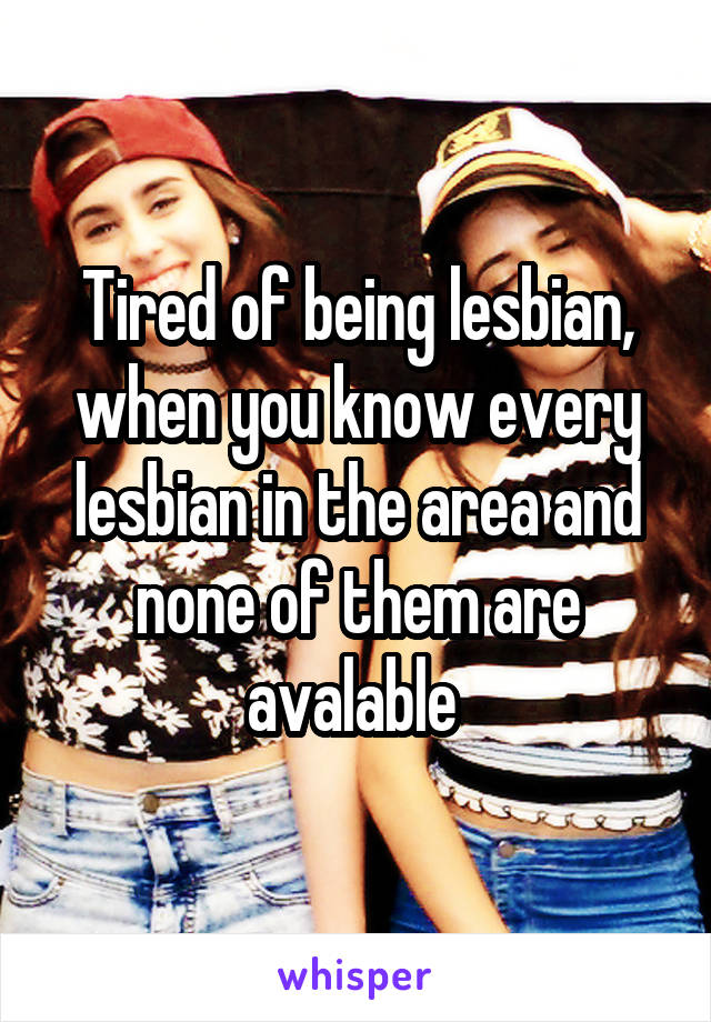 Tired of being lesbian, when you know every lesbian in the area and none of them are avalable 