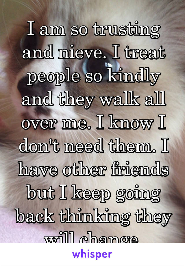 I am so trusting and nieve. I treat people so kindly and they walk all over me. I know I don't need them. I have other friends but I keep going back thinking they will change.