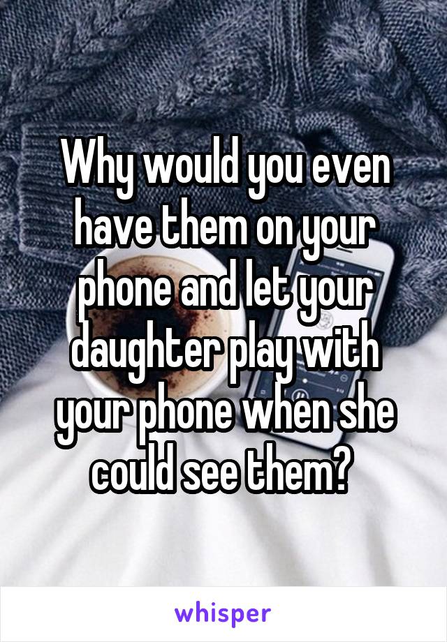 Why would you even have them on your phone and let your daughter play with your phone when she could see them? 