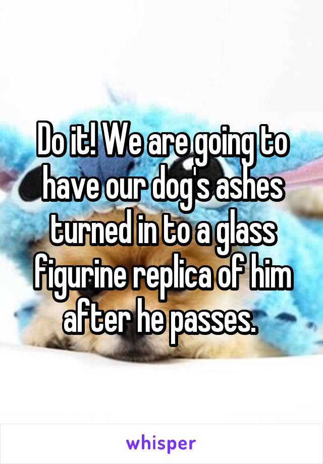 Do it! We are going to have our dog's ashes turned in to a glass figurine replica of him after he passes. 