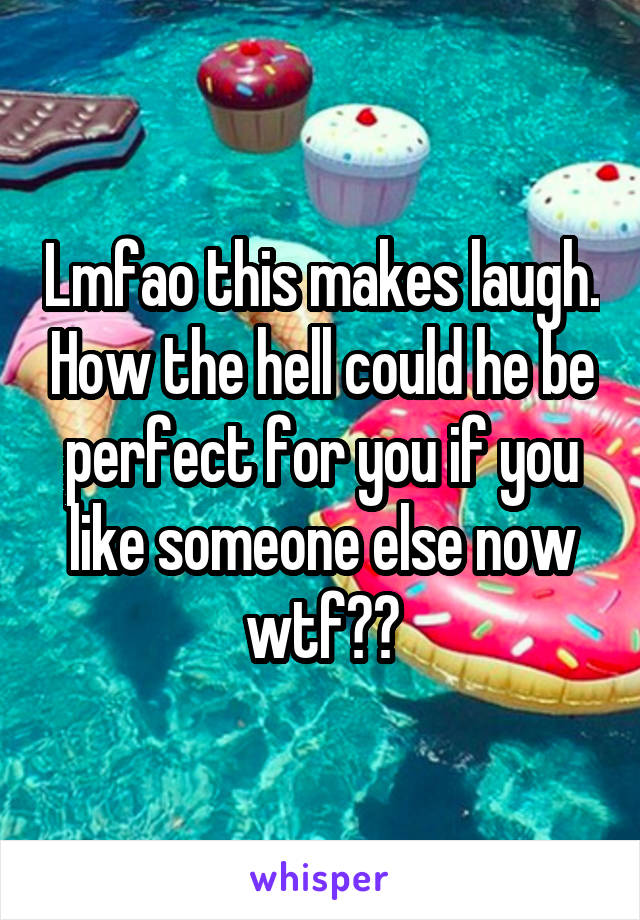 Lmfao this makes laugh. How the hell could he be perfect for you if you like someone else now wtf??