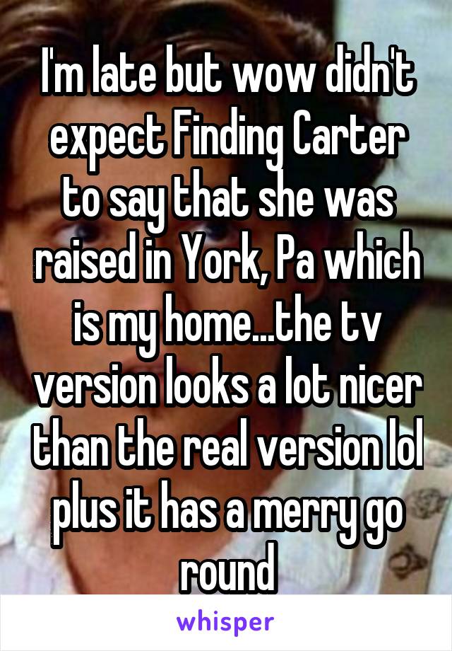 I'm late but wow didn't expect Finding Carter to say that she was raised in York, Pa which is my home...the tv version looks a lot nicer than the real version lol plus it has a merry go round