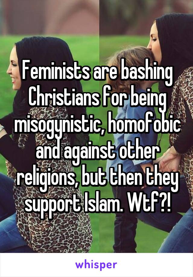 Feminists are bashing Christians for being misogynistic, homofobic and against other religions, but then they support Islam. Wtf?!