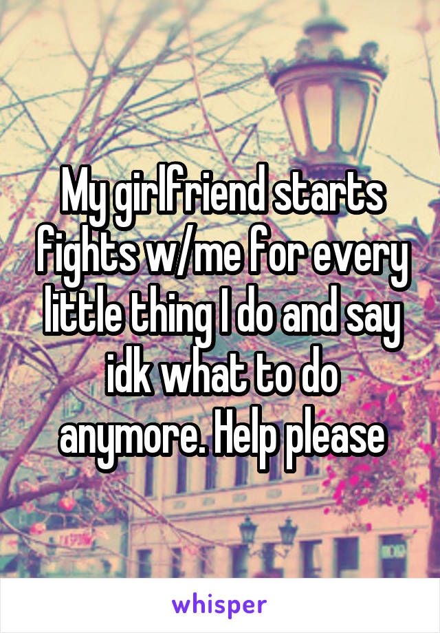 My girlfriend starts fights w/me for every little thing I do and say idk what to do anymore. Help please