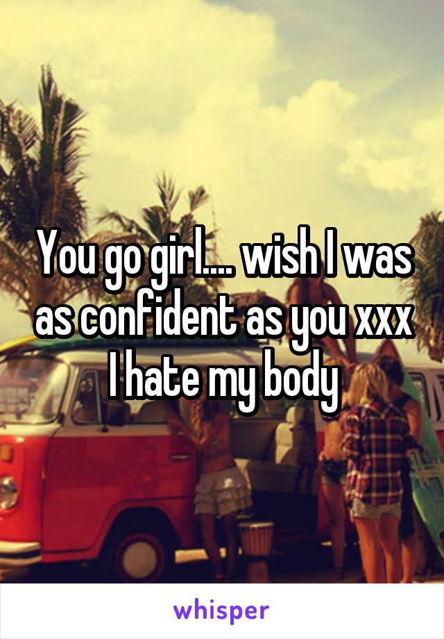 You go girl.... wish I was as confident as you xxx I hate my body