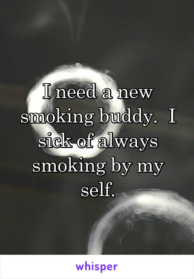I need a new smoking buddy.  I sick of always smoking by my self.