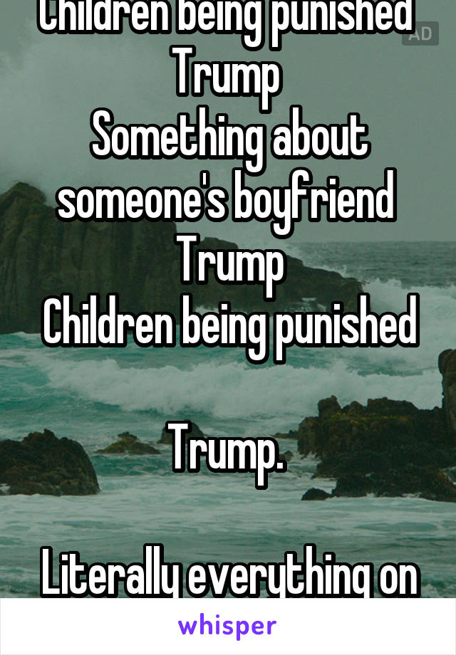 Children being punished 
Trump 
Something about someone's boyfriend 
Trump
Children being punished 
Trump. 

Literally everything on the popular page