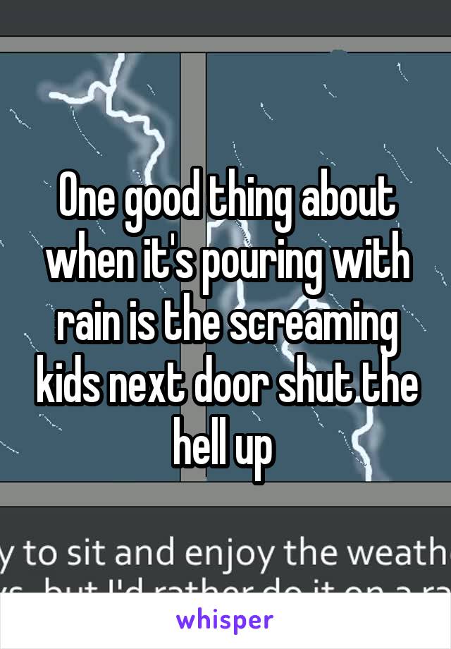 One good thing about when it's pouring with rain is the screaming kids next door shut the hell up 