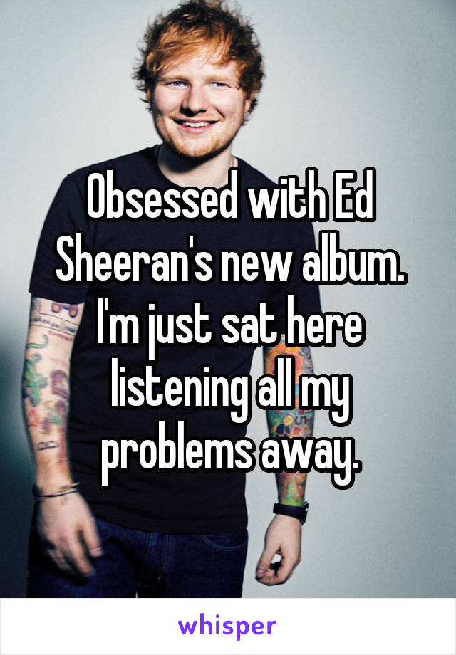 Obsessed with Ed Sheeran's new album. I'm just sat here listening all my problems away.