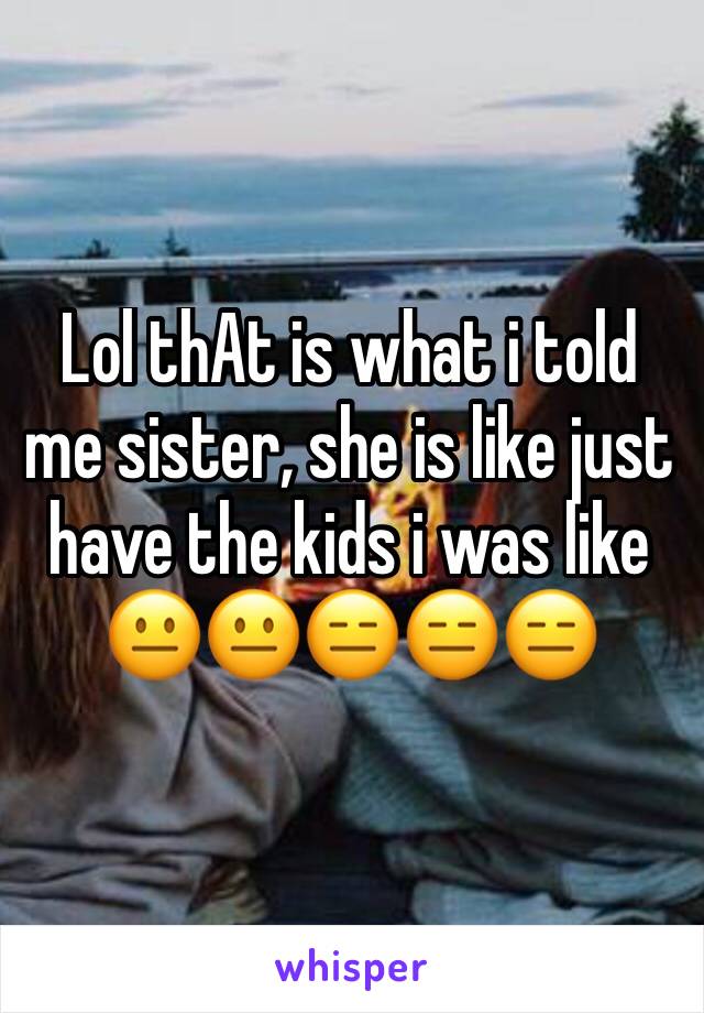 Lol thAt is what i told me sister, she is like just have the kids i was like 😐😐😑😑😑