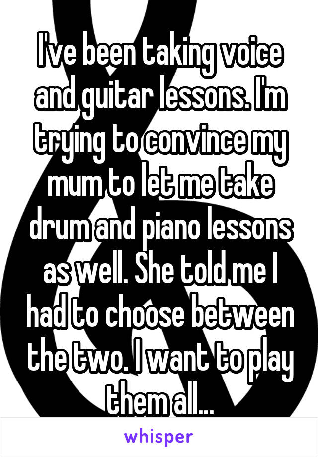 I've been taking voice and guitar lessons. I'm trying to convince my mum to let me take drum and piano lessons as well. She told me I had to choose between the two. I want to play them all...